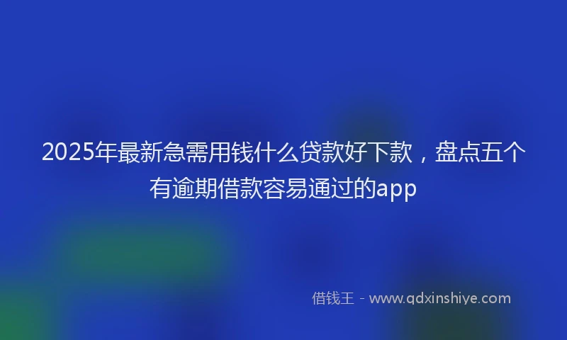 2025年最新急需用钱什么贷款好下款，盘点五个有逾期借款容易通过的app
