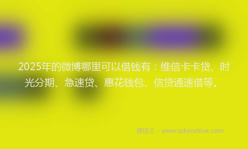 2025年的微博哪里可以借钱有：维信卡卡贷、时光分期、急速贷、惠花钱包、信贷通速借等。