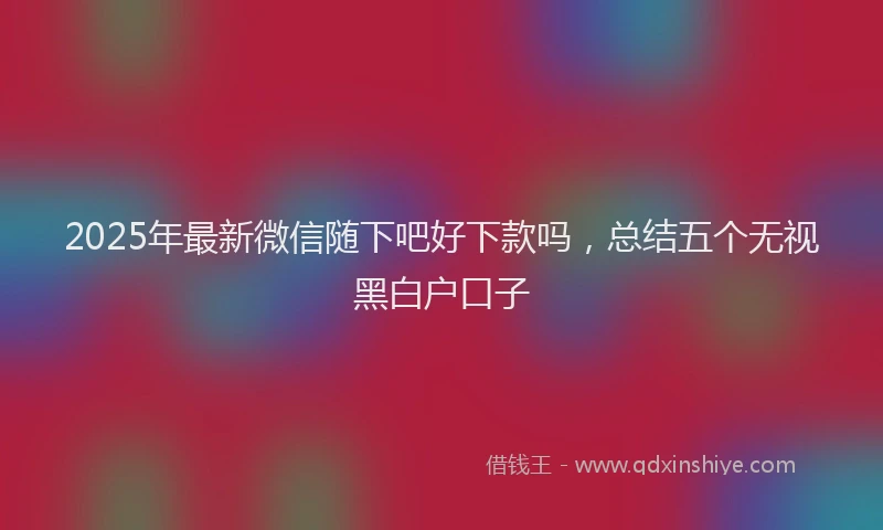 2025年最新微信随下吧好下款吗，总结五个无视黑白户口子