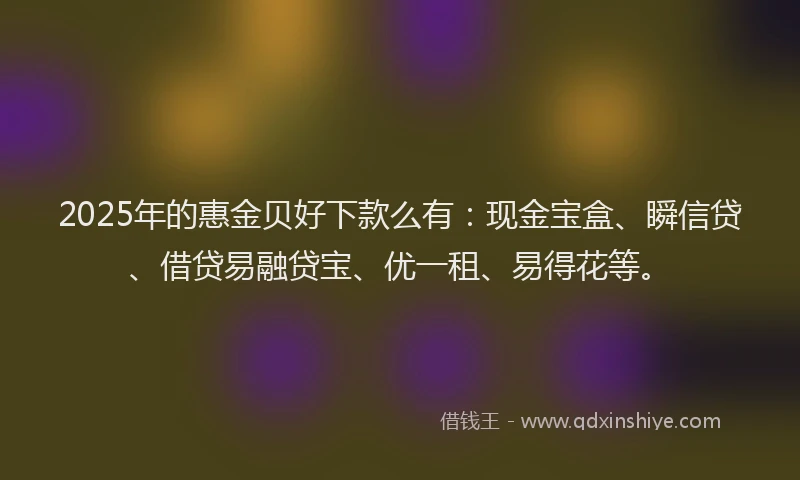 2025年的惠金贝好下款么有：现金宝盒、瞬信贷、借贷易融贷宝、优一租、易得花等。