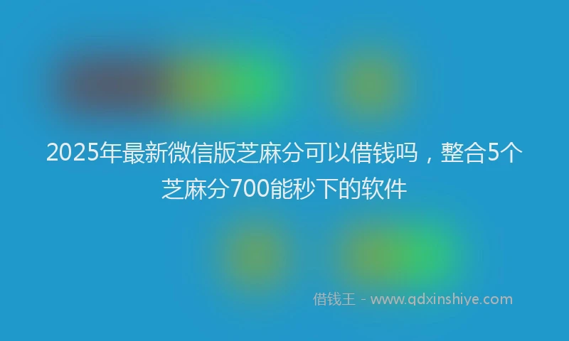 2025年最新微信版芝麻分可以借钱吗，整合5个芝麻分700能秒下的软件