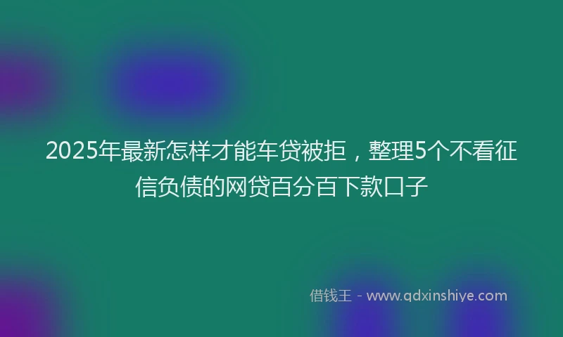 2025年最新怎样才能车贷被拒，整理5个不看征信负债的网贷百分百下款口子
