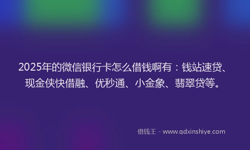 2025年的微信银行卡怎么借钱啊有：钱站速贷、现金侠快借融、优秒通、小金象、翡翠贷等。