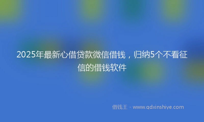 2025年最新心借贷款微信借钱，归纳5个不看征信的借钱软件