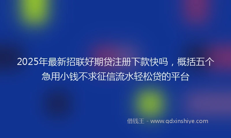 2025年最新招联好期贷注册下款快吗，概括五个急用小钱不求征信流水轻松贷的平台