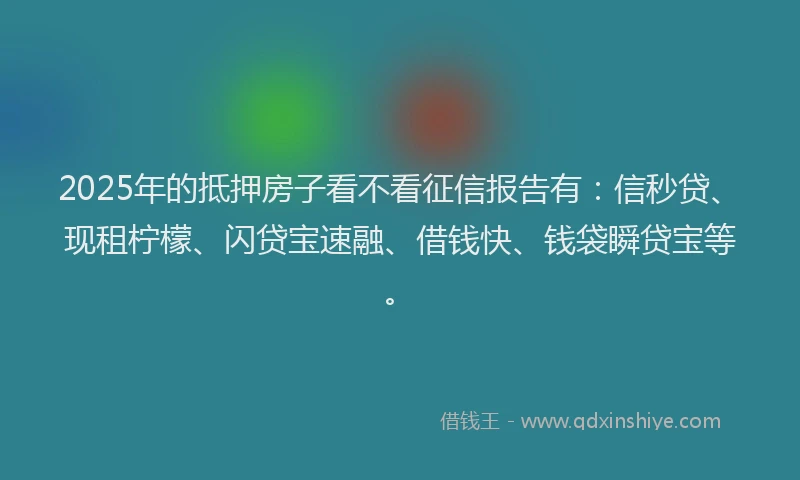 2025年的抵押房子看不看征信报告有：信秒贷、现租柠檬、闪贷宝速融、借钱快、钱袋瞬贷宝等。