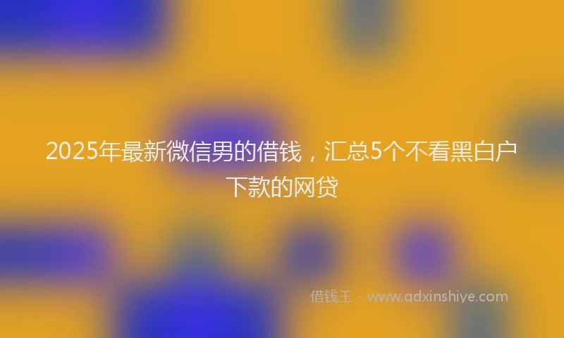 2025年最新微信男的借钱，汇总5个不看黑白户下款的网贷