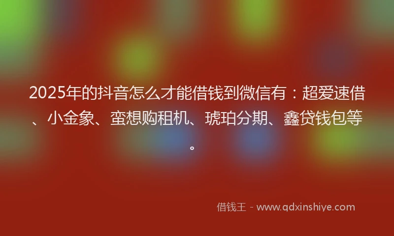 2025年的抖音怎么才能借钱到微信有：超爱速借、小金象、蛮想购租机、琥珀分期、鑫贷钱包等。