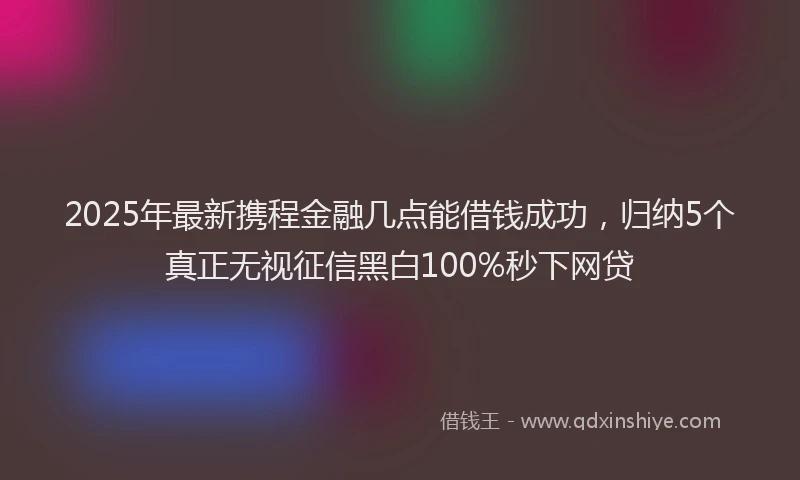 2025年最新携程金融几点能借钱成功，归纳5个真正无视征信黑白100%秒下网贷