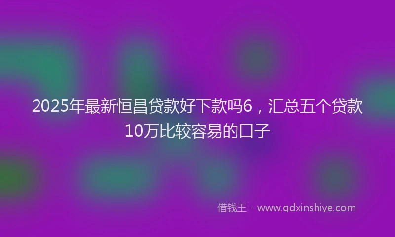 2025年最新恒昌贷款好下款吗6，汇总五个贷款10万比较容易的口子