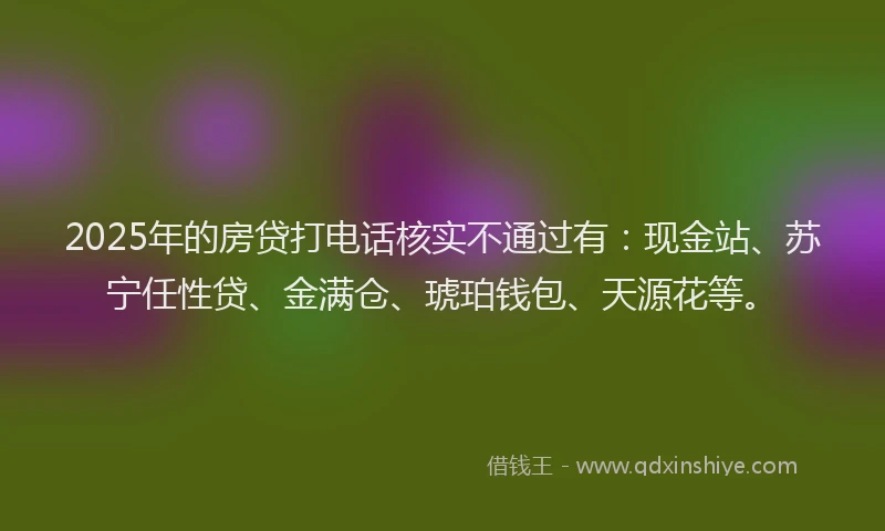 2025年的房贷打电话核实不通过有：现金站、苏宁任性贷、金满仓、琥珀钱包、天源花等。