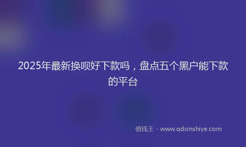 2025年最新换呗好下款吗，盘点五个黑户能下款的平台