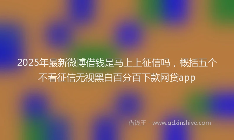2025年最新微博借钱是马上上征信吗，概括五个不看征信无视黑白百分百下款网贷app