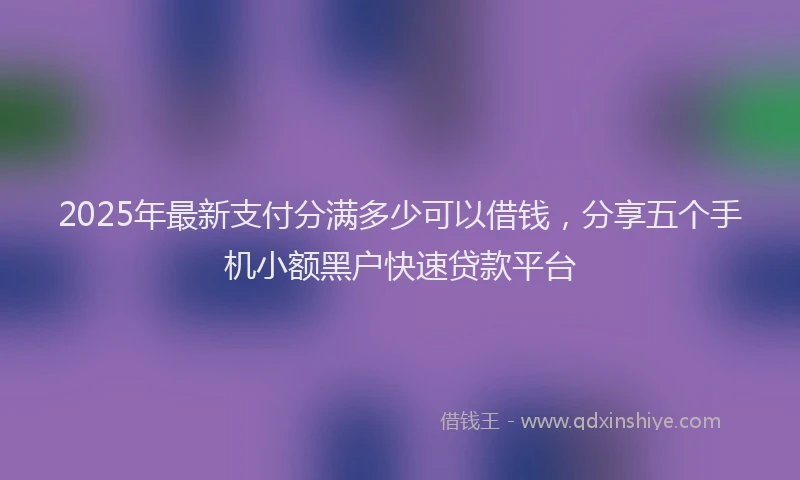 2025年最新支付分满多少可以借钱，分享五个手机小额黑户快速贷款平台