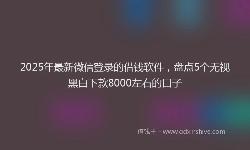 2025年最新微信登录的借钱软件，盘点5个无视黑白下款8000左右的口子