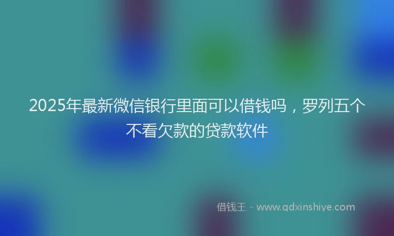 2025年最新微信银行里面可以借钱吗，罗列五个不看欠款的贷款软件