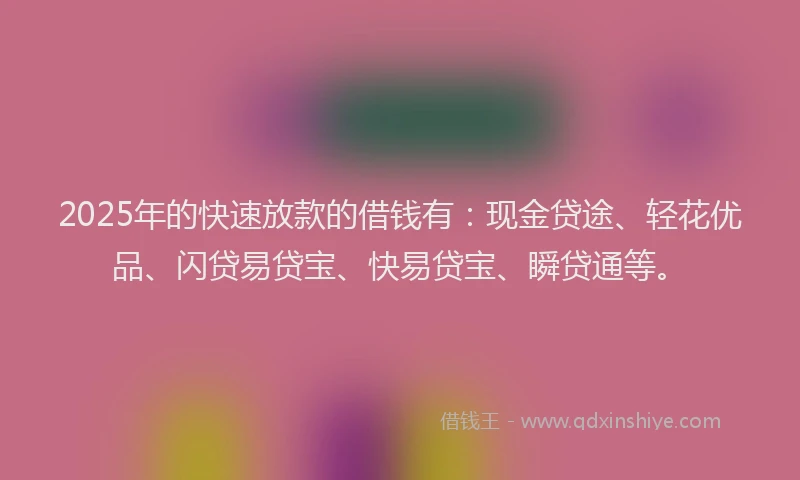 2025年的快速放款的借钱有：现金贷途、轻花优品、闪贷易贷宝、快易贷宝、瞬贷通等。