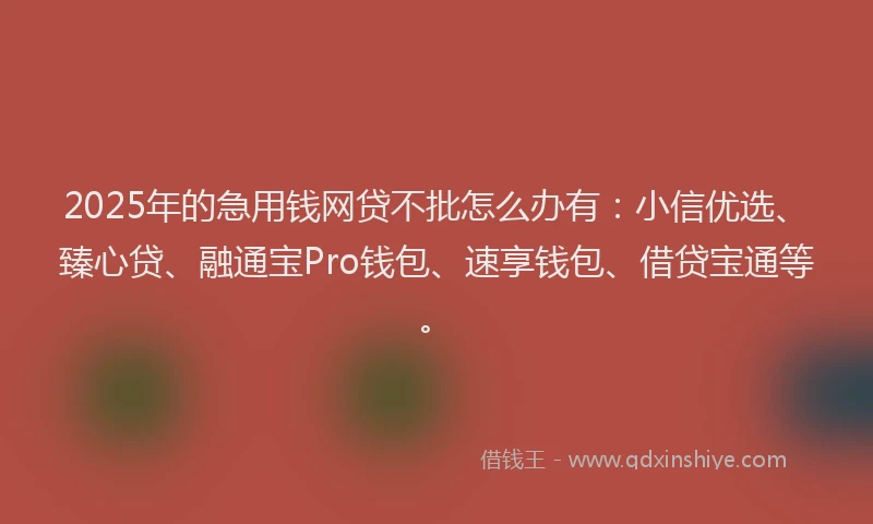 2025年的急用钱网贷不批怎么办有：小信优选、臻心贷、融通宝Pro钱包、速享钱包、借贷宝通等。