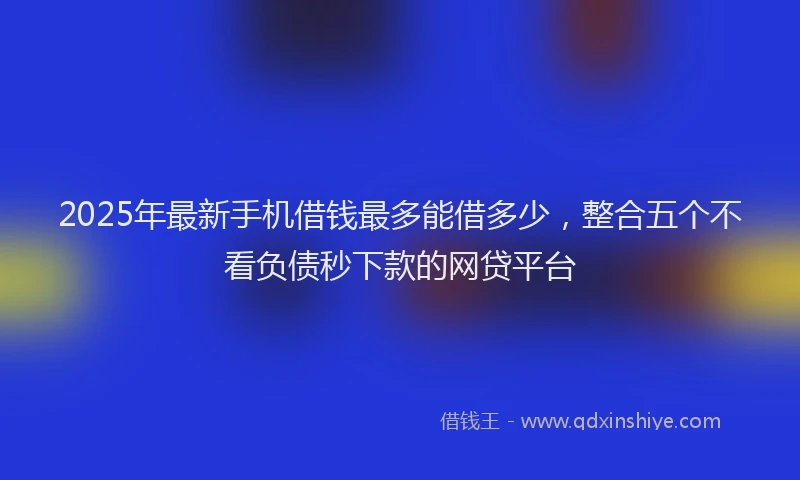 2025年最新手机借钱最多能借多少，整合五个不看负债秒下款的网贷平台