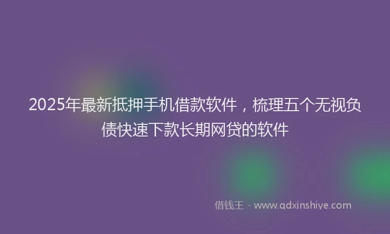 2025年最新抵押手机借款软件，梳理五个无视负债快速下款长期网贷的软件