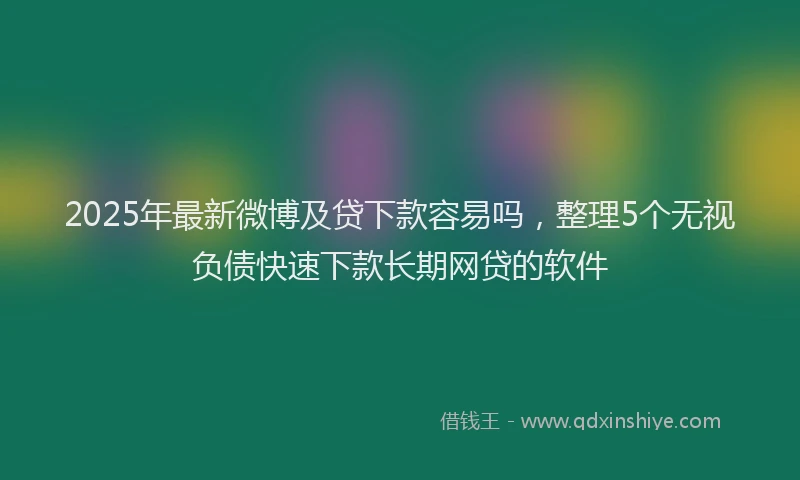 2025年最新微博及贷下款容易吗，整理5个无视负债快速下款长期网贷的软件