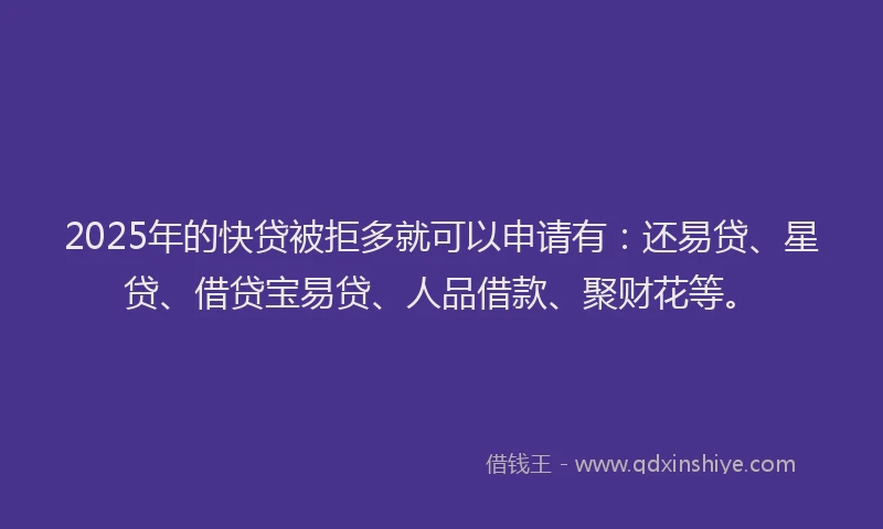 2025年的快贷被拒多就可以申请有：还易贷、星贷、借贷宝易贷、人品借款、聚财花等。