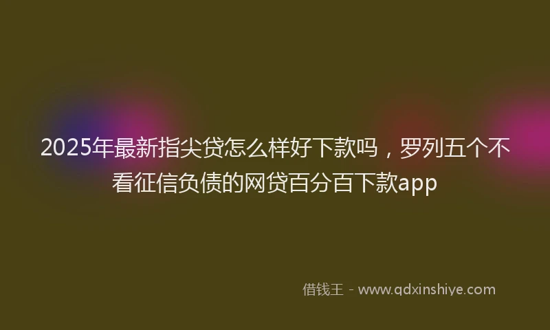 2025年最新指尖贷怎么样好下款吗，罗列五个不看征信负债的网贷百分百下款app