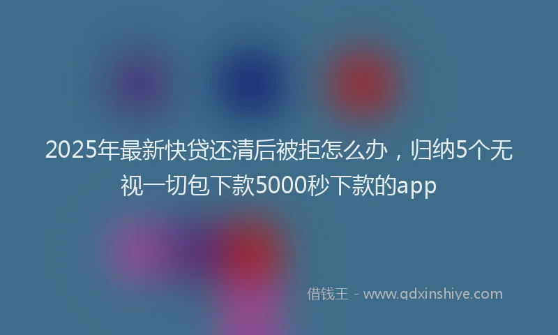 2025年最新快贷还清后被拒怎么办，归纳5个无视一切包下款5000秒下款的app