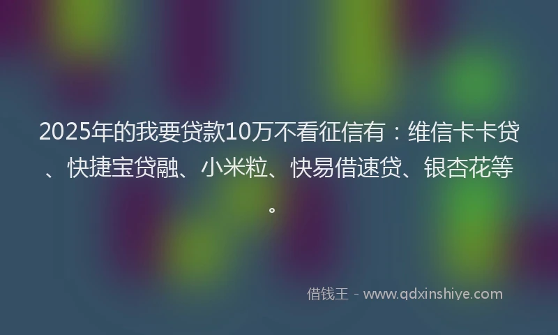 2025年的我要贷款10万不看征信有：维信卡卡贷、快捷宝贷融、小米粒、快易借速贷、银杏花等。