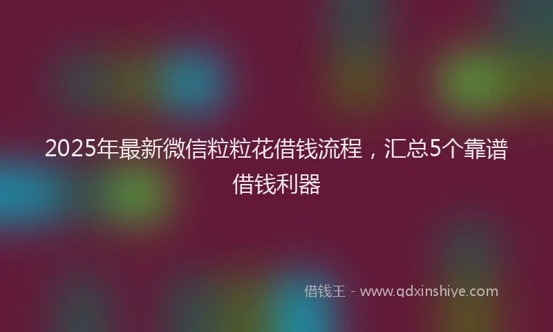 2025年最新微信粒粒花借钱流程，汇总5个靠谱借钱利器