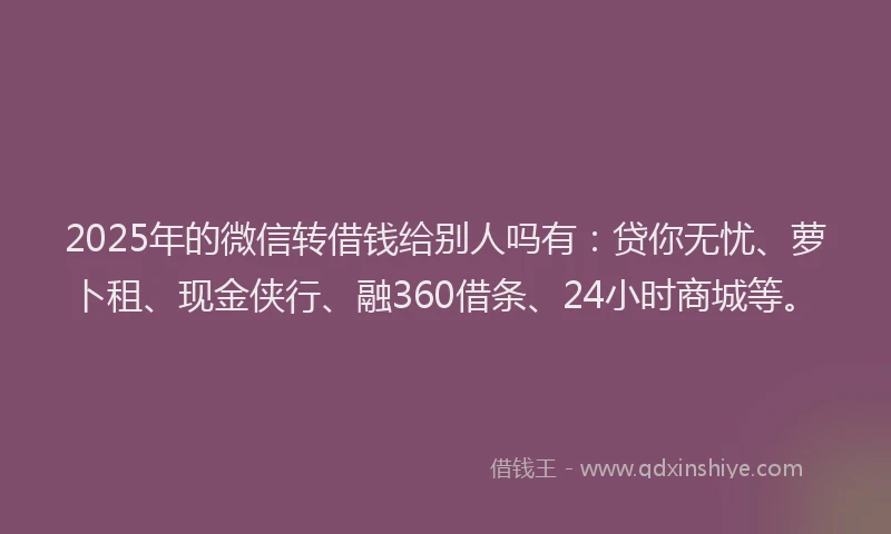 2025年的微信转借钱给别人吗有：贷你无忧、萝卜租、现金侠行、融360借条、24小时商城等。