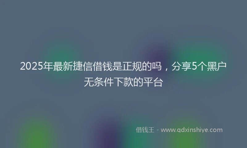 2025年最新捷信借钱是正规的吗，分享5个黑户无条件下款的平台