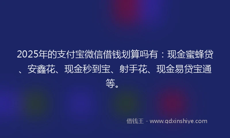 2025年的支付宝微信借钱划算吗有：现金蜜蜂贷、安鑫花、现金秒到宝、射手花、现金易贷宝通等。