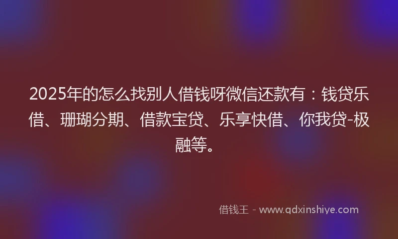 2025年的怎么找别人借钱呀微信还款有：钱贷乐借、珊瑚分期、借款宝贷、乐享快借、你我贷-极融等。