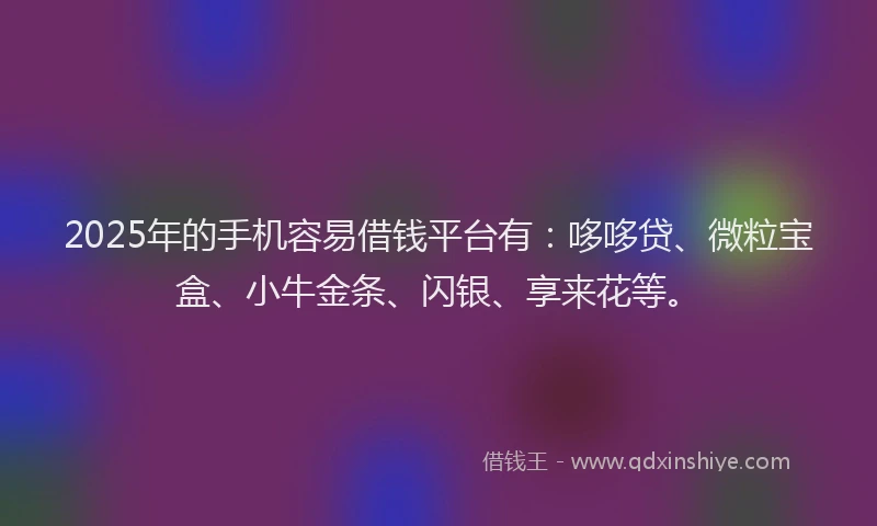 2025年的手机容易借钱平台有：哆哆贷、微粒宝盒、小牛金条、闪银、享来花等。