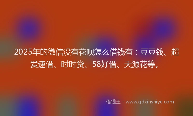 2025年的微信没有花呗怎么借钱有：豆豆钱、超爱速借、时时贷、58好借、天源花等。
