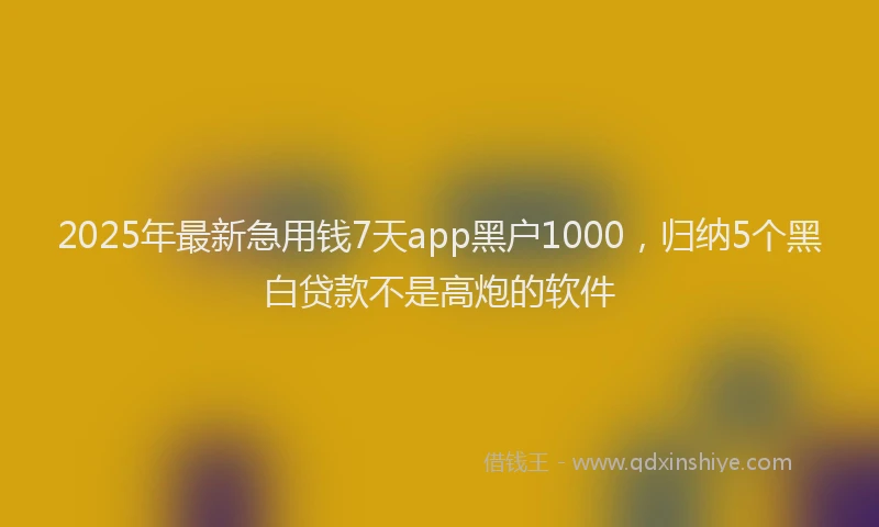 2025年最新急用钱7天app黑户1000，归纳5个黑白贷款不是高炮的软件