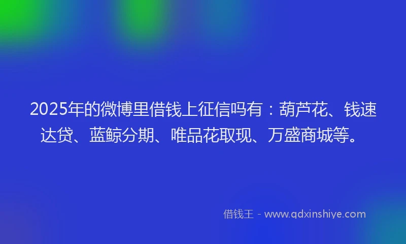 2025年的微博里借钱上征信吗有：葫芦花、钱速达贷、蓝鲸分期、唯品花取现、万盛商城等。