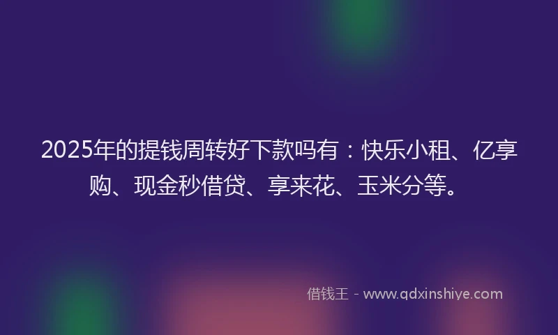 2025年的提钱周转好下款吗有：快乐小租、亿享购、现金秒借贷、享来花、玉米分等。