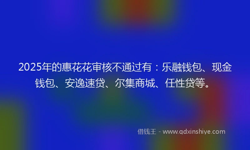 2025年的惠花花审核不通过有：乐融钱包、现金钱包、安逸速贷、尔集商城、任性贷等。
