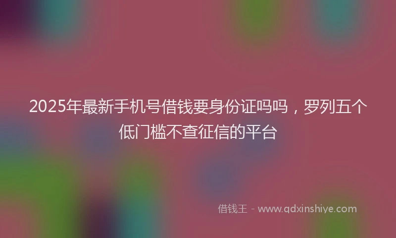 2025年最新手机号借钱要身份证吗吗，罗列五个低门槛不查征信的平台