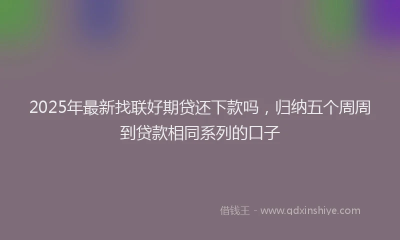 2025年最新找联好期贷还下款吗，归纳五个周周到贷款相同系列的口子