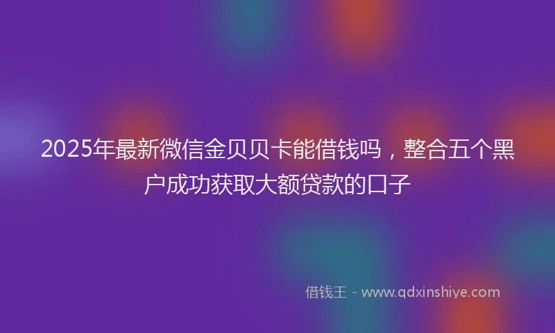 2025年最新微信金贝贝卡能借钱吗，整合五个黑户成功获取大额贷款的口子