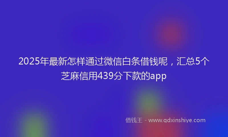 2025年最新怎样通过微信白条借钱呢，汇总5个芝麻信用439分下款的app
