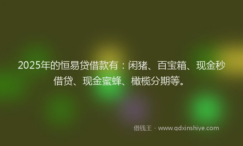 2025年的恒易贷借款有：闲猪、百宝箱、现金秒借贷、现金蜜蜂、橄榄分期等。
