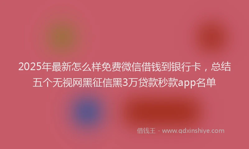2025年最新怎么样免费微信借钱到银行卡，总结五个无视网黑征信黑3万贷款秒款app名单