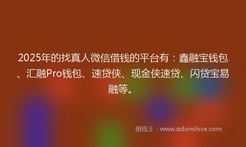 2025年的找真人微信借钱的平台有：鑫融宝钱包、汇融Pro钱包、速贷侠、现金侠速贷、闪贷宝易融等。
