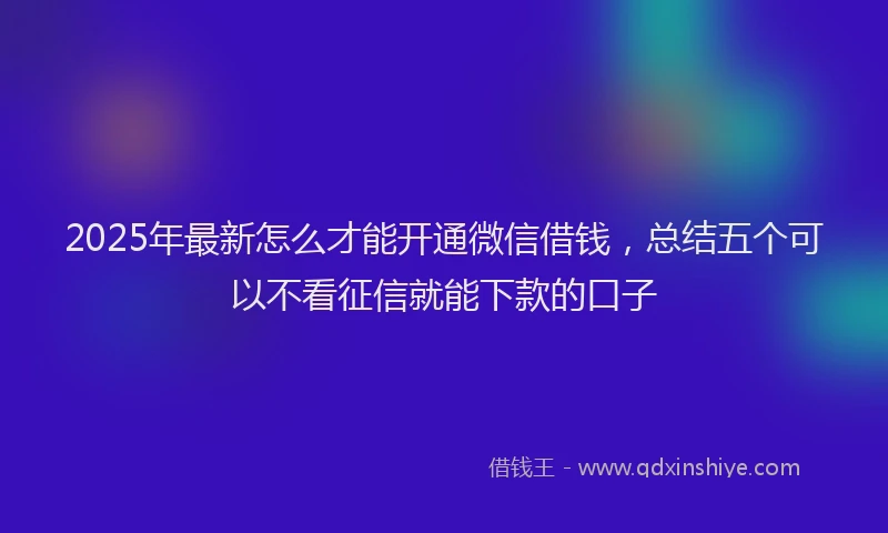 2025年最新怎么才能开通微信借钱，总结五个可以不看征信就能下款的口子