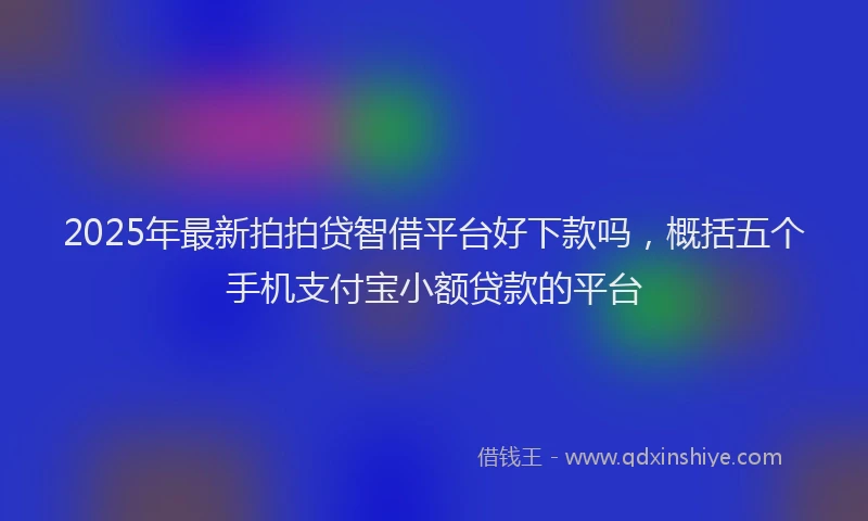 2025年最新拍拍贷智借平台好下款吗，概括五个手机支付宝小额贷款的平台