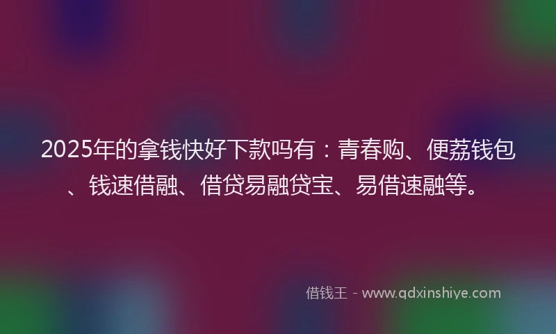 2025年的拿钱快好下款吗有：青春购、便荔钱包、钱速借融、借贷易融贷宝、易借速融等。